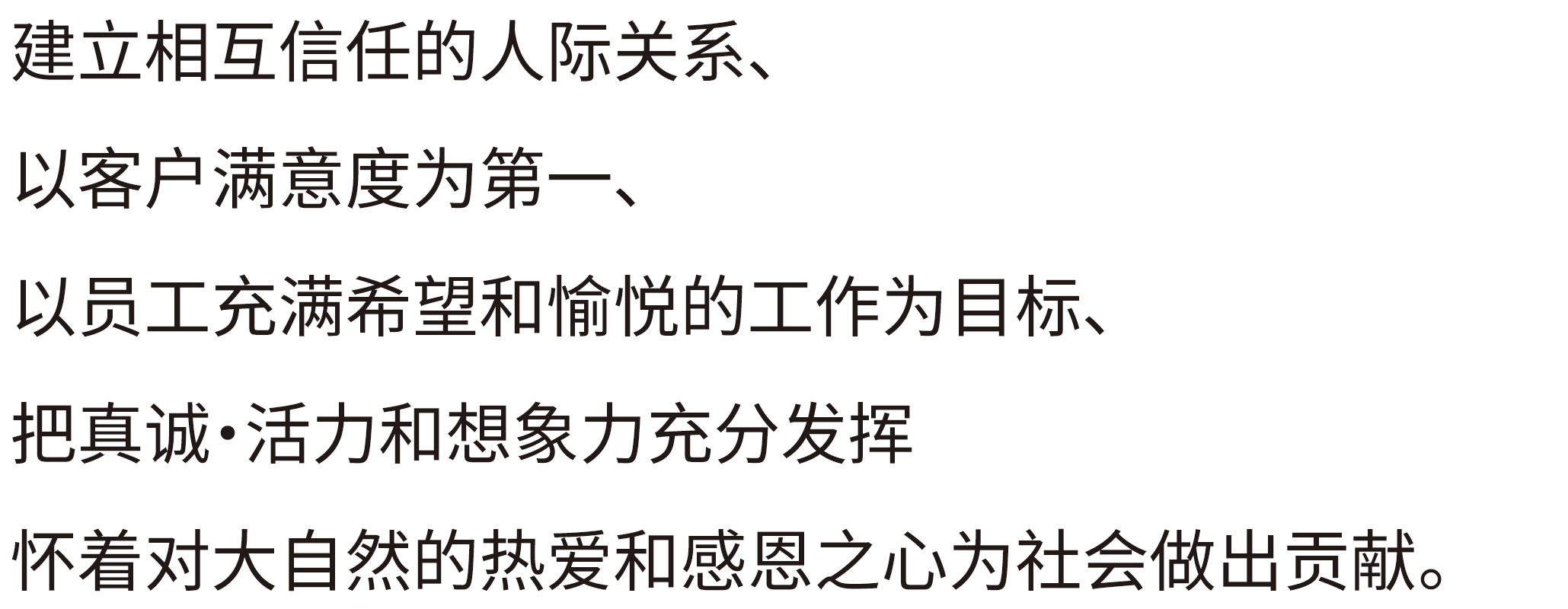 建立相互信任的人际关系，以客户满意度为第一，以员工充满希望和愉悦的工作为目标，把真诚・活力和想象力充分发挥怀着对大自然的热爱和感恩之心为社会做出贡献。