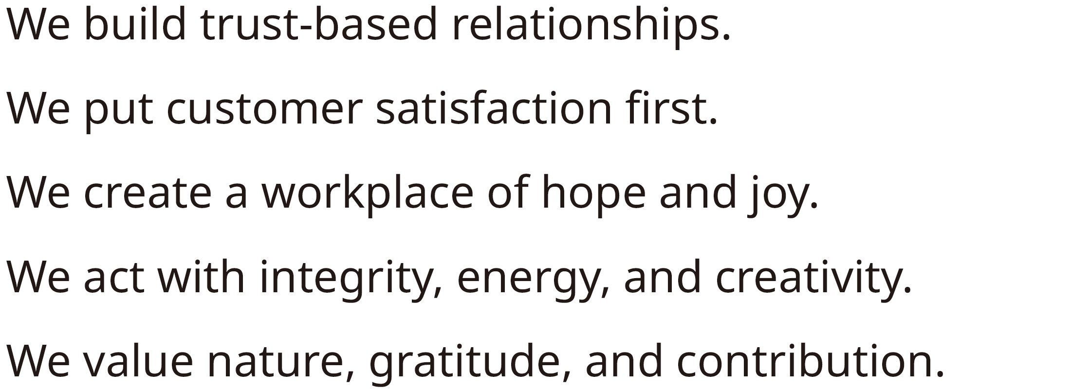 We aim to build relationships based on mutual trust, prioritize customer satisfaction, and create a workplace where employees are inspired and joyful.By demonstrating integrity, vitality, and creativity,we foster a deep love for nature, gratitude,and a strong commitment to social contribution.