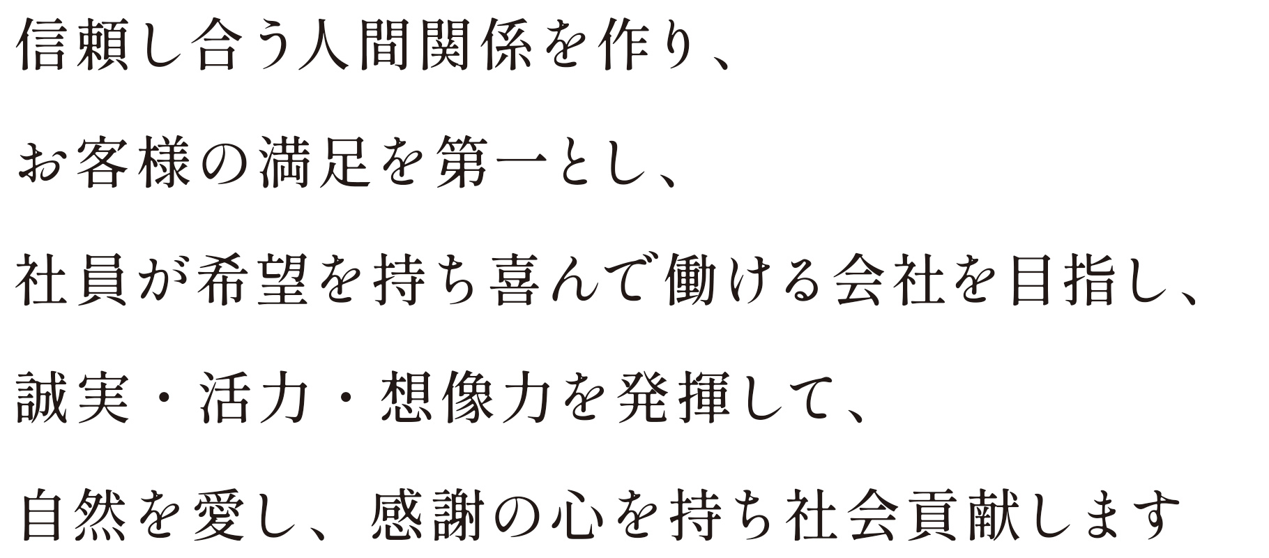 信頼し合う人間関係を作り、お客様の満足を第一とし、社員が希望を持ち喜んで働ける会社を目指し、誠実・活力・想像力を発揮して、自然を愛し、感謝の心を持ち社会貢献します